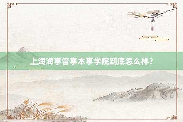 上海海事管事本事学院到底怎么样？
