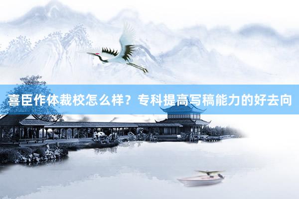 喜臣作体裁校怎么样？专科提高写稿能力的好去向