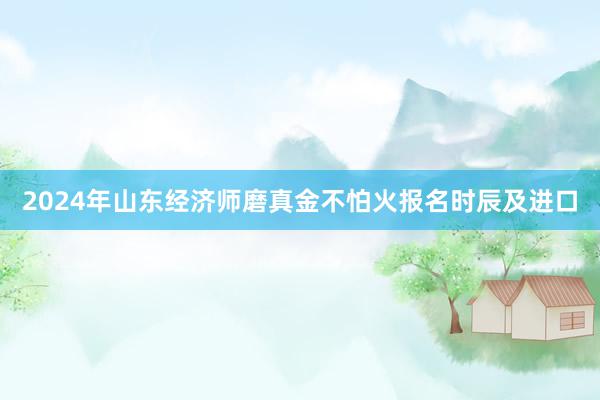 2024年山东经济师磨真金不怕火报名时辰及进口